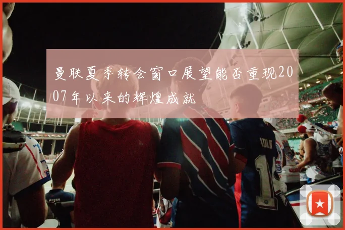 曼联夏季转会窗口展望能否重现2007年以来的辉煌成就