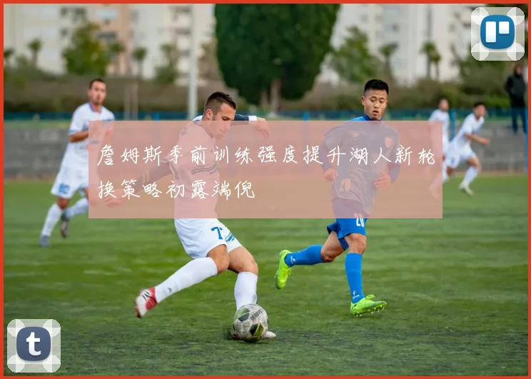 詹姆斯季前训练强度提升湖人新轮换策略初露端倪
