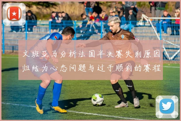 文班亚马分析法国半决赛失利原因归结为心态问题与过于顺利的赛程