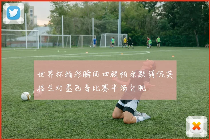 世界杯精彩瞬间回顾帕尔默调侃英格兰对墨西哥比赛半场打盹