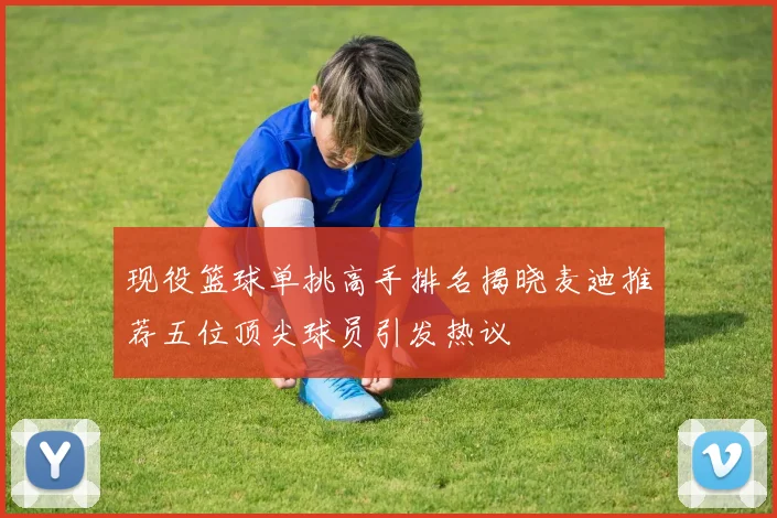 现役篮球单挑高手排名揭晓麦迪推荐五位顶尖球员引发热议