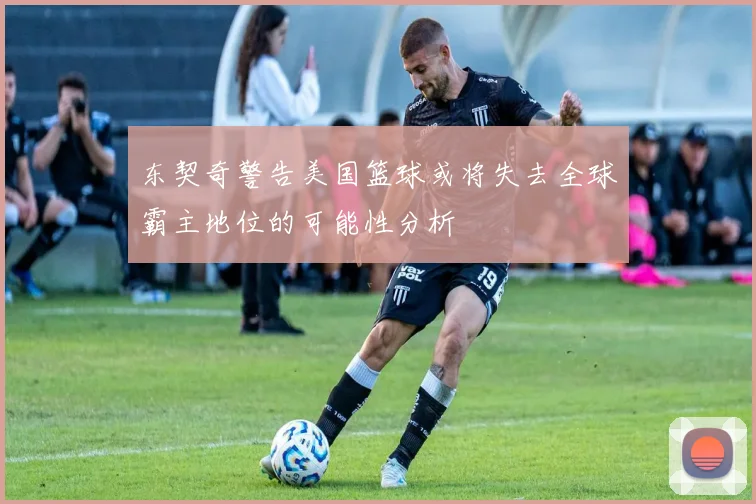 东契奇警告美国篮球或将失去全球霸主地位的可能性分析