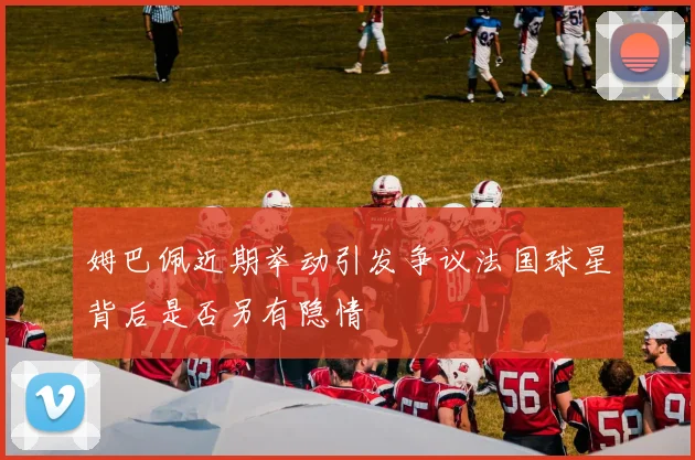 姆巴佩近期举动引发争议法国球星背后是否另有隐情