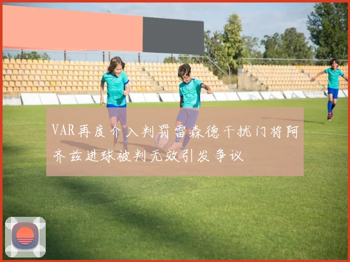 VAR再度介入判罚雷森德干扰门将阿齐兹进球被判无效引发争议