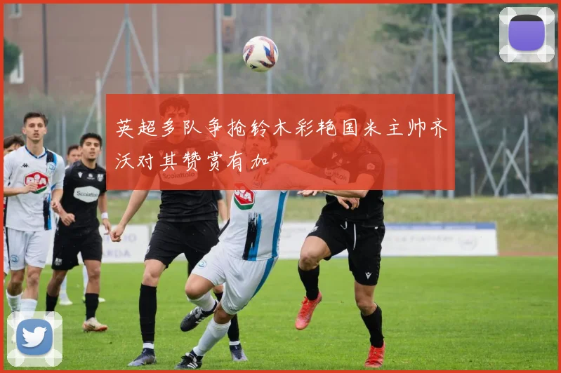 英超多队争抢铃木彩艳国米主帅齐沃对其赞赏有加