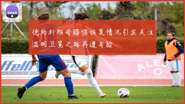 德约科维奇膝伤恢复情况引发关注温网卫冕之路再遭考验