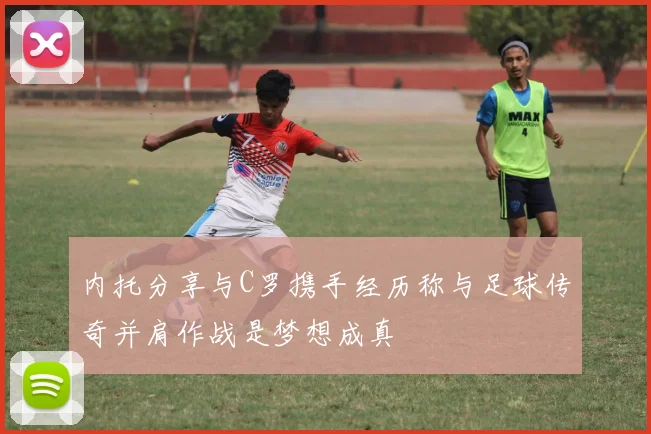内托分享与C罗携手经历称与足球传奇并肩作战是梦想成真