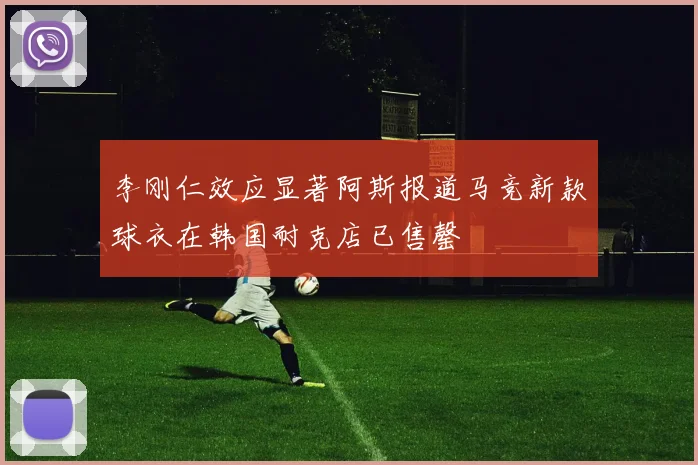 李刚仁效应显著阿斯报道马竞新款球衣在韩国耐克店已售罄