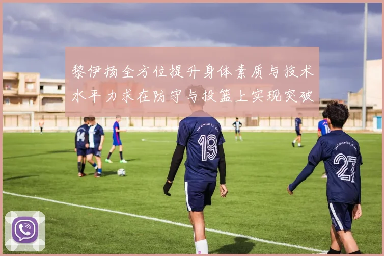 黎伊扬全方位提升身体素质与技术水平力求在防守与投篮上实现突破