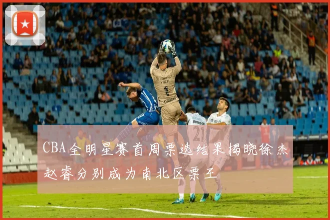 CBA全明星赛首周票选结果揭晓徐杰赵睿分别成为南北区票王