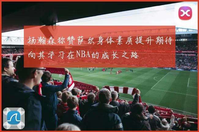 杨瀚森称赞萨尔身体素质提升期待向其学习在NBA的成长之路