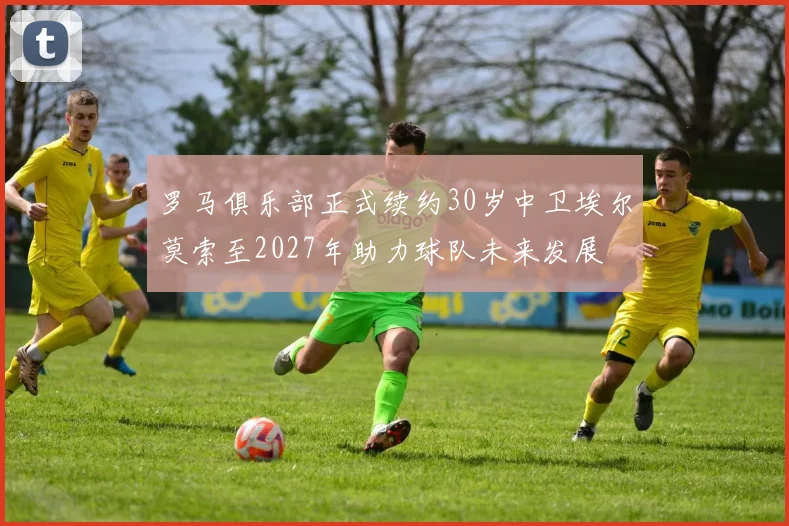 罗马俱乐部正式续约30岁中卫埃尔莫索至2027年助力球队未来发展