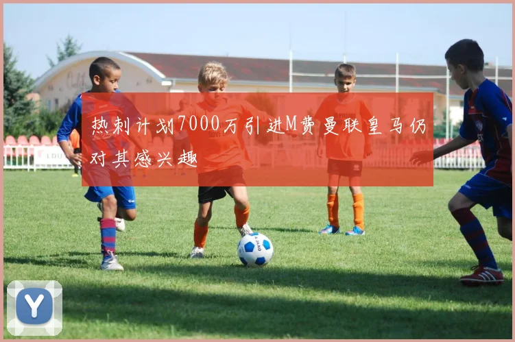 热刺计划7000万引进M费曼联皇马仍对其感兴趣