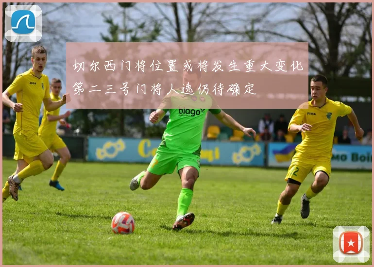 切尔西门将位置或将发生重大变化第二三号门将人选仍待确定