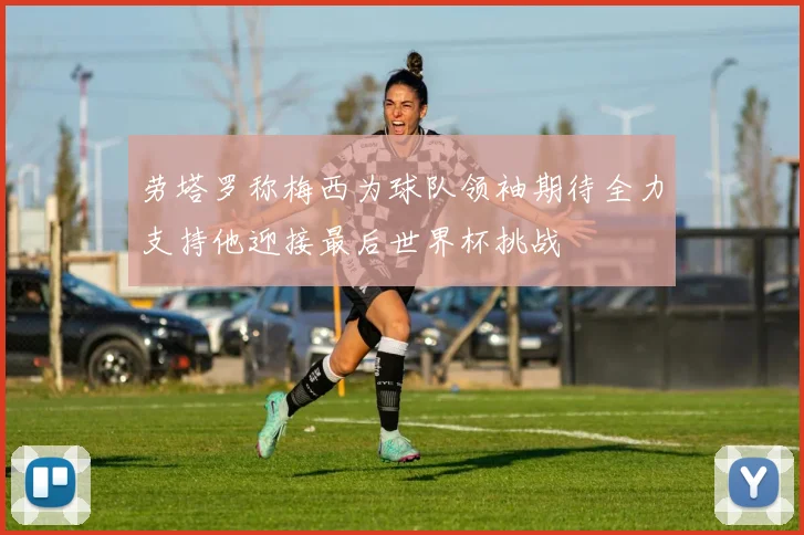 劳塔罗称梅西为球队领袖期待全力支持他迎接最后世界杯挑战