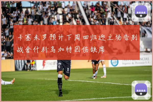 卡塞米罗预计下周回归迎主场告别战舍什科乌加特因伤缺席