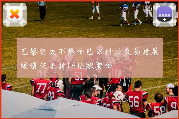 巴黎坚决不降价巴尔科拉交易进展缓慢仍坚持14亿欧要价