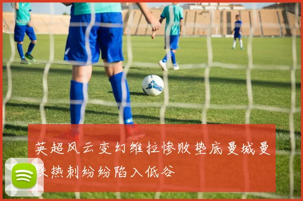 英超风云变幻维拉惨败垫底曼城曼联热刺纷纷陷入低谷