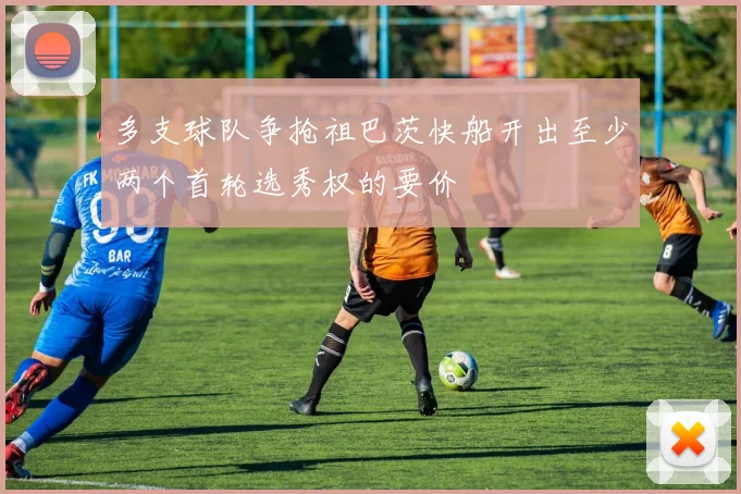 多支球队争抢祖巴茨快船开出至少两个首轮选秀权的要价