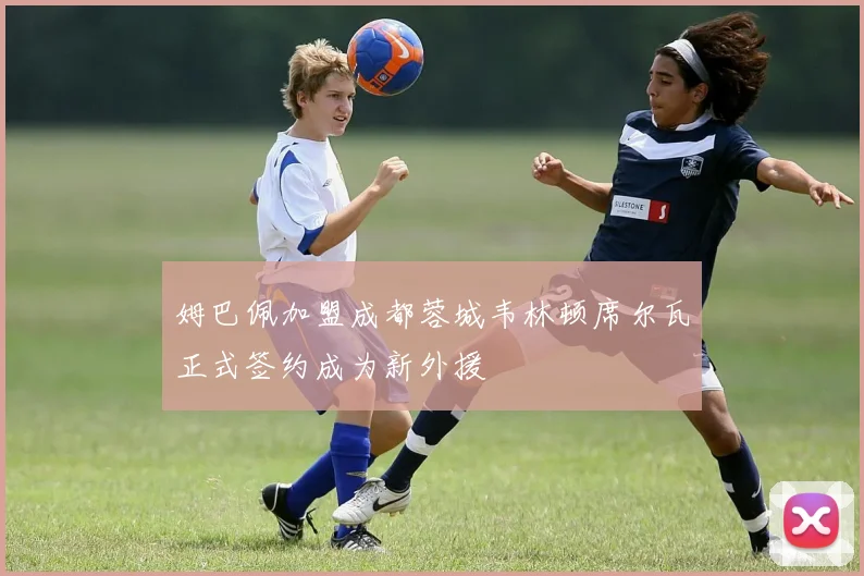 姆巴佩加盟成都蓉城韦林顿席尔瓦正式签约成为新外援