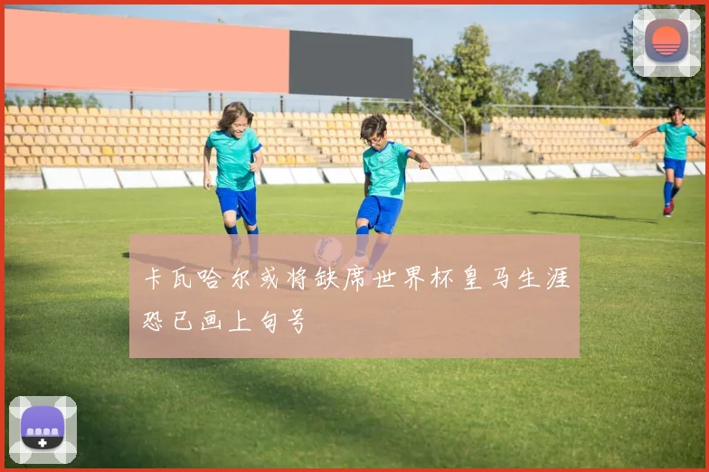 卡瓦哈尔或将缺席世界杯皇马生涯恐已画上句号