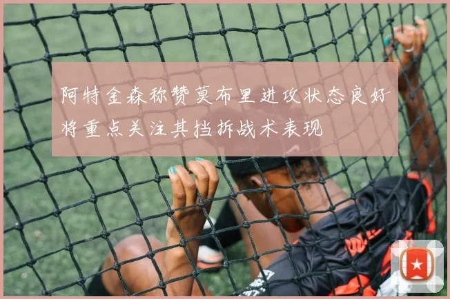 阿特金森称赞莫布里进攻状态良好将重点关注其挡拆战术表现