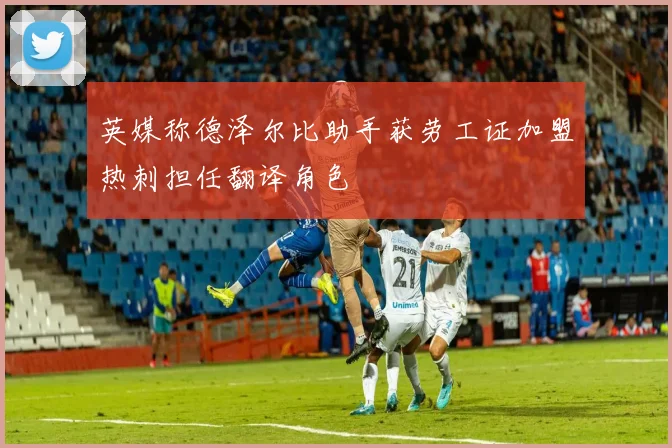英媒称德泽尔比助手获劳工证加盟热刺担任翻译角色