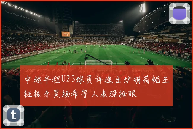 中超半程U23球员评选出炉胡荷韬王钰栋李昊杨希等人表现抢眼