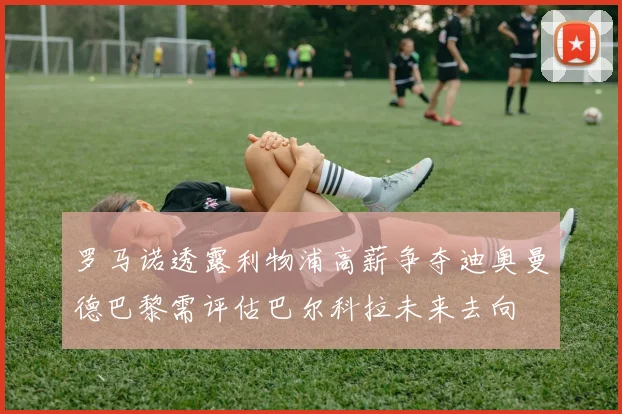罗马诺透露利物浦高薪争夺迪奥曼德巴黎需评估巴尔科拉未来去向