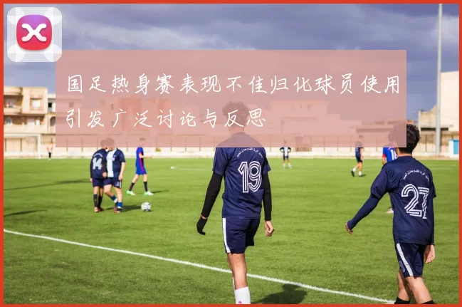国足热身赛表现不佳归化球员使用引发广泛讨论与反思