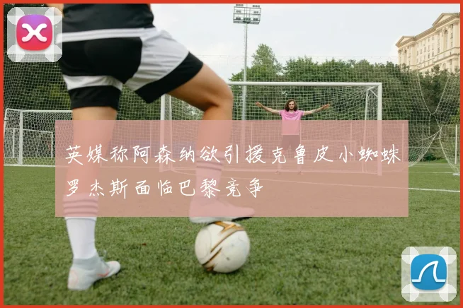 英媒称阿森纳欲引援克鲁皮小蜘蛛罗杰斯面临巴黎竞争