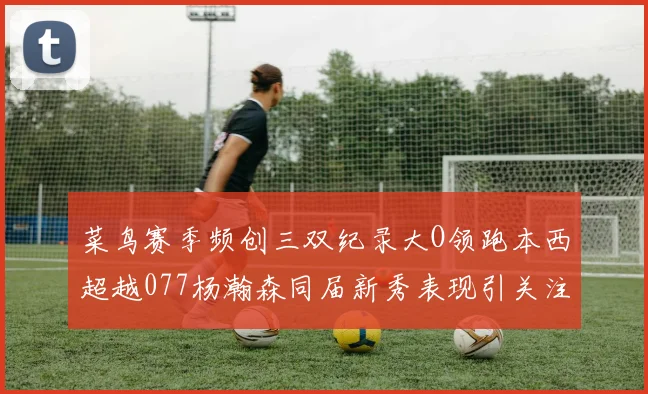 菜鸟赛季频创三双纪录大O领跑本西超越077杨瀚森同届新秀表现引关注
