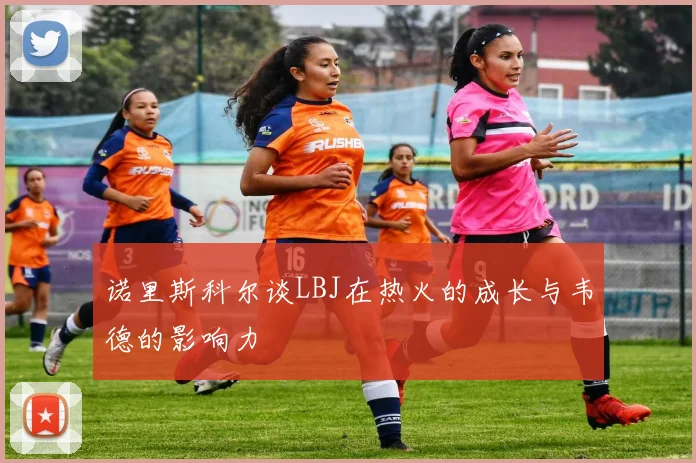 诺里斯科尔谈LBJ在热火的成长与韦德的影响力