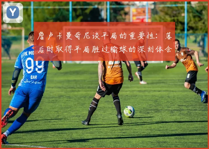 詹卢卡曼奇尼谈平局的重要性：落后时取得平局胜过输球的深刻体会