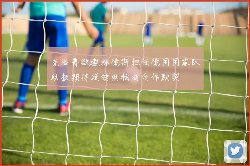 克洛普欲邀林德斯担任德国国家队助教期待延续利物浦合作默契